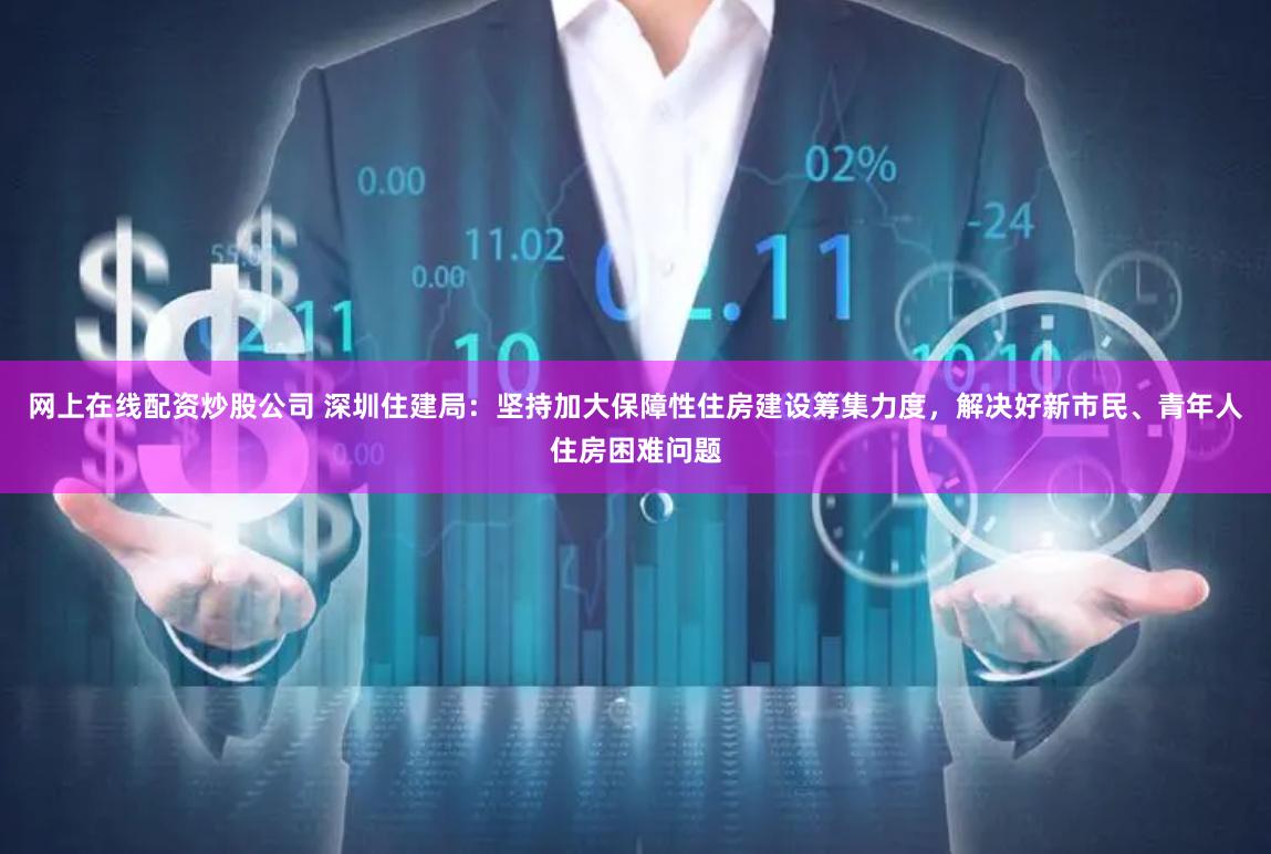 网上在线配资炒股公司 深圳住建局:坚持加大保障性住房建设筹集力度,解决好新市民、青年人住房困难问题