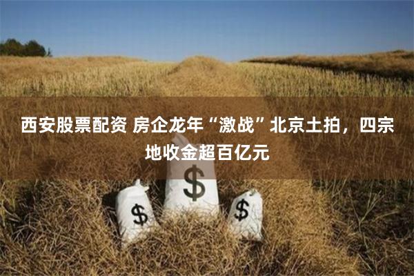 西安股票配资 房企龙年“激战”北京土拍,四宗地收金超百亿元