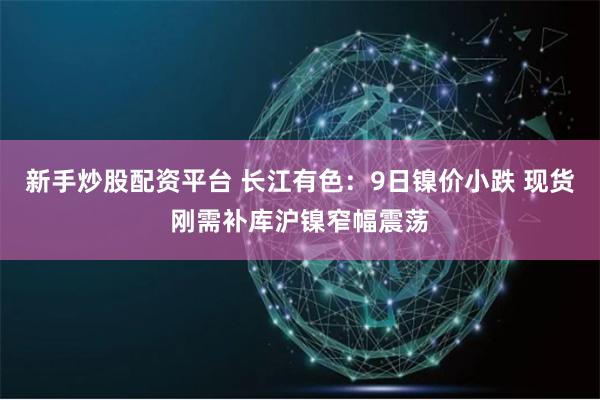 新手炒股配资平台 长江有色:9日镍价小跌 现货刚需补库沪镍窄幅震荡