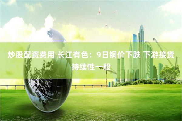 炒股配资费用 长江有色:9日铜价下跌 下游接货持续性一般