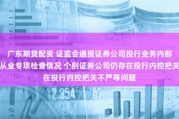 广东期货配资 证监会通报证券公司投行业务内部控制及廉洁从业专项检查情况 个别证券公司仍存在投行内控把关不严等问题