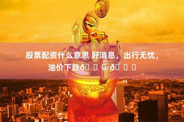 股票配资什么意思 好消息，出行无忧，油价下跌📉📉