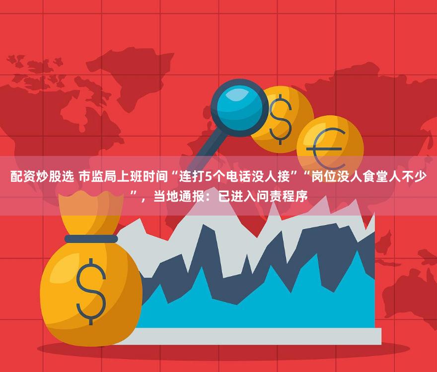 配资炒股选 市监局上班时间“连打5个电话没人接”“岗位没人食堂人不少”,当地通报:已进入问责程序