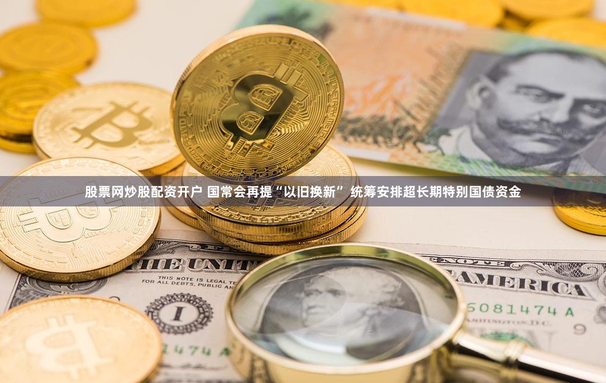 股票网炒股配资开户 国常会再提“以旧换新” 统筹安排超长期特别国债资金