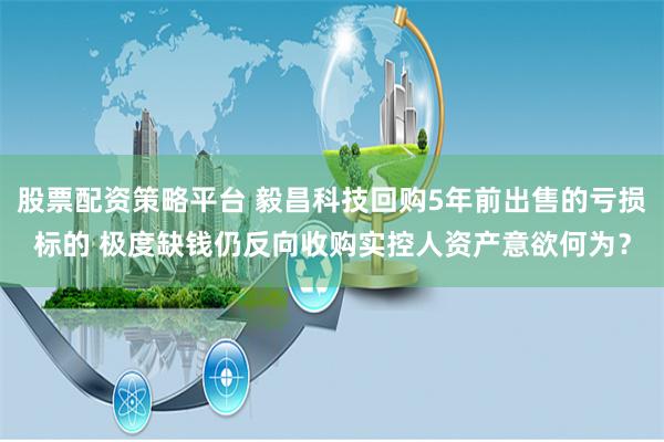 股票配资策略平台 毅昌科技回购5年前出售的亏损标的 极度缺钱仍反向收购实控人资产意欲何为?