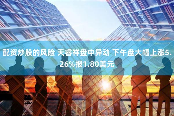 配资炒股的风险 天睿祥盘中异动 下午盘大幅上涨5.26%报1.80美元