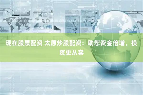 现在股票配资 太原炒股配资:助您资金倍增,投资更从容
