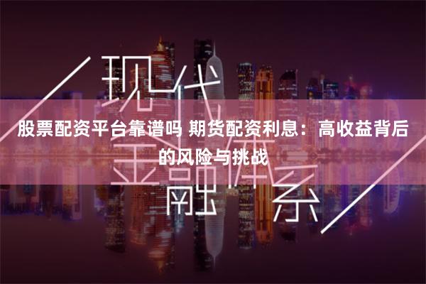 股票配资平台靠谱吗 期货配资利息:高收益背后的风险与挑战