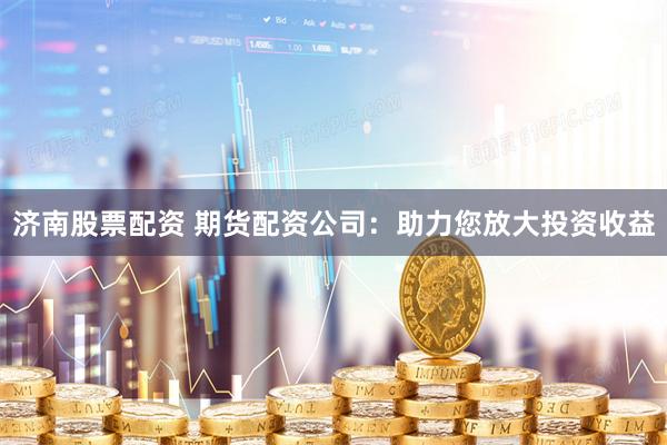 济南股票配资 期货配资公司：助力您放大投资收益