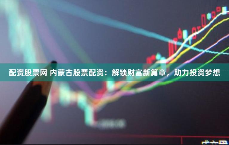 配资股票网 内蒙古股票配资:解锁财富新篇章,助力投资梦想