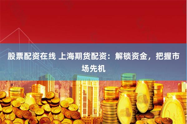 股票配资在线 上海期货配资:解锁资金,把握市场先机