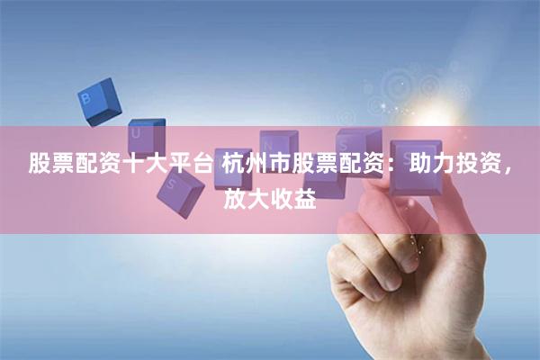 股票配资十大平台 杭州市股票配资:助力投资,放大收益
