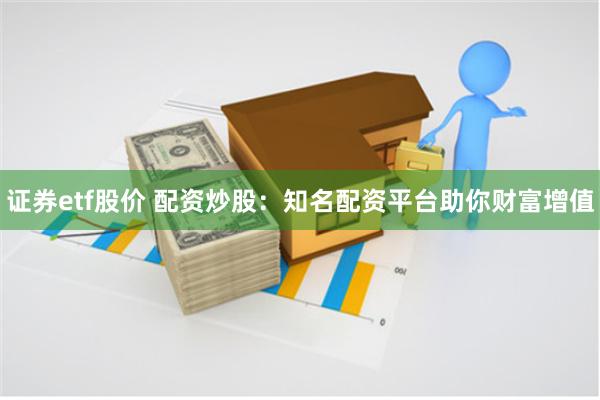 证券etf股价 配资炒股:知名配资平台助你财富增值