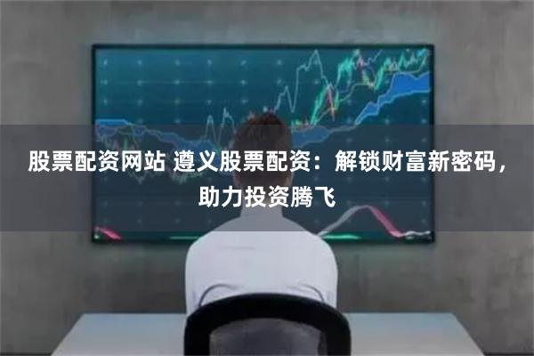 股票配资网站 遵义股票配资:解锁财富新密码,助力投资腾飞