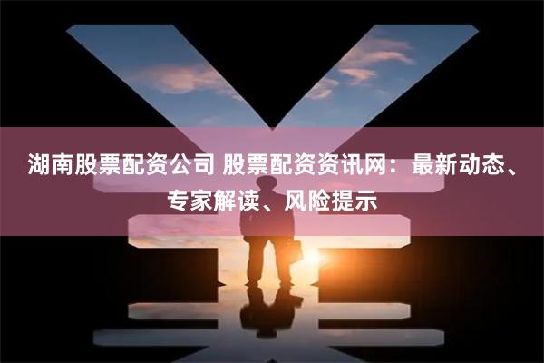 湖南股票配资公司 股票配资资讯网:最新动态、专家解读、风险提示