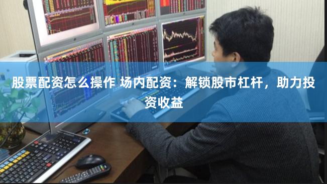 股票配资怎么操作 场内配资:解锁股市杠杆,助力投资收益