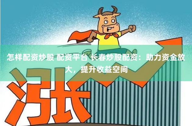 怎样配资炒股 配资平台 长春炒股配资:助力资金放大,提升收益空间