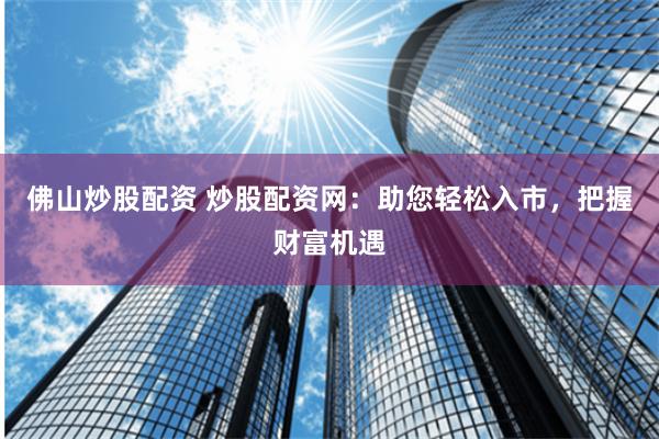 佛山炒股配资 炒股配资网:助您轻松入市,把握财富机遇