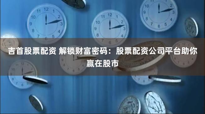 吉首股票配资 解锁财富密码:股票配资公司平台助你赢在股市