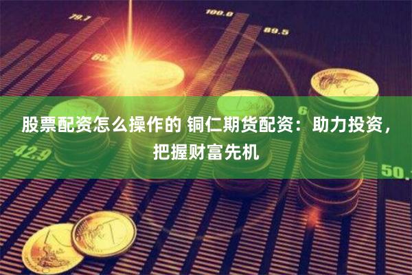 股票配资怎么操作的 铜仁期货配资:助力投资,把握财富先机