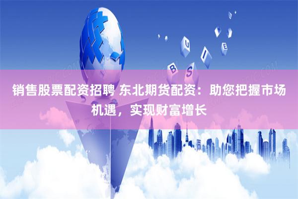 销售股票配资招聘 东北期货配资：助您把握市场机遇，实现财富增长