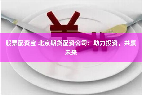 股票配资宝 北京期货配资公司:助力投资,共赢未来