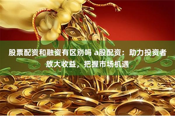 股票配资和融资有区别吗 a股配资:助力投资者放大收益,把握市场机遇