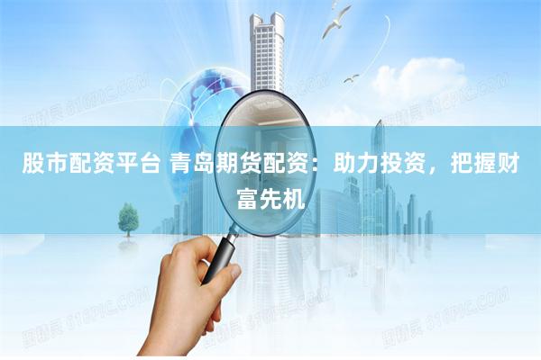股市配资平台 青岛期货配资：助力投资，把握财富先机