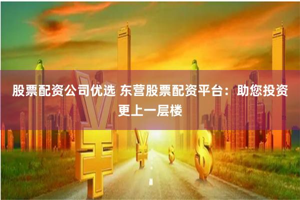 股票配资公司优选 东营股票配资平台:助您投资更上一层楼