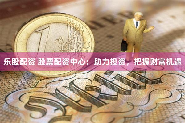 乐股配资 股票配资中心:助力投资,把握财富机遇