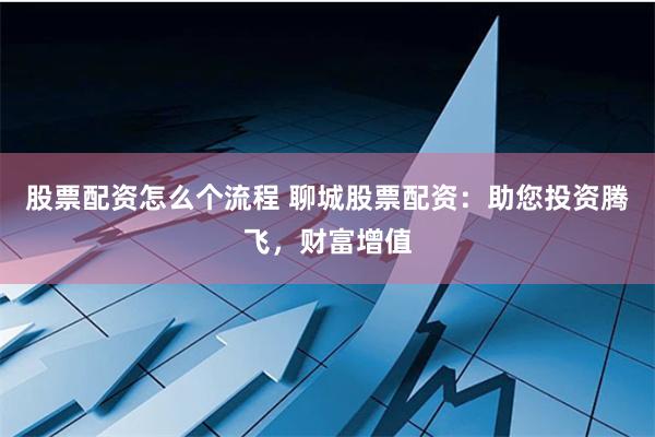 股票配资怎么个流程 聊城股票配资:助您投资腾飞,财富增值