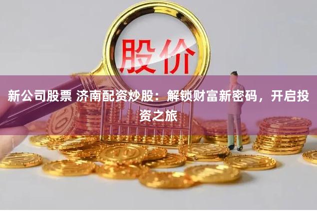新公司股票 济南配资炒股:解锁财富新密码,开启投资之旅