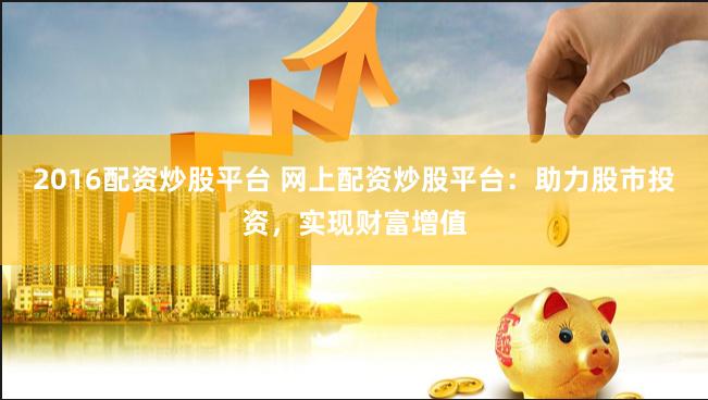 2016配资炒股平台 网上配资炒股平台:助力股市投资,实现财富增值