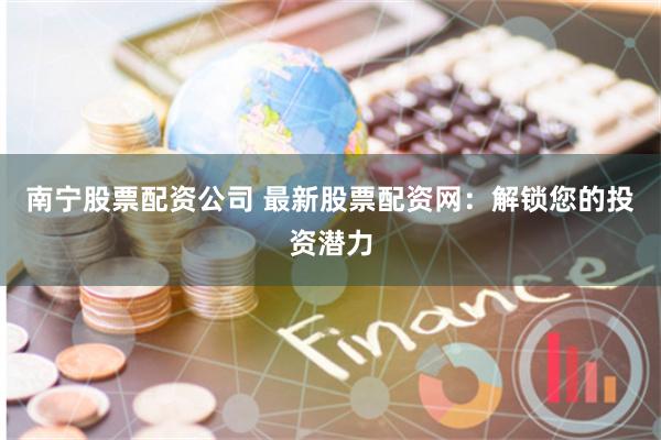 南宁股票配资公司 最新股票配资网：解锁您的投资潜力