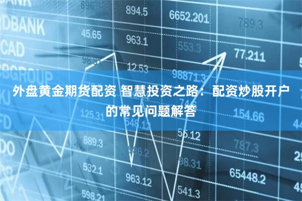 外盘黄金期货配资 智慧投资之路：配资炒股开户的常见问题解答