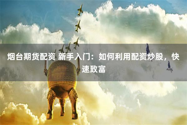 烟台期货配资 新手入门:如何利用配资炒股,快速致富