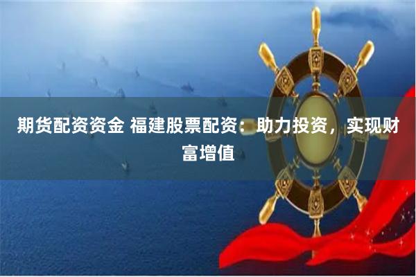 期货配资资金 福建股票配资：助力投资，实现财富增值